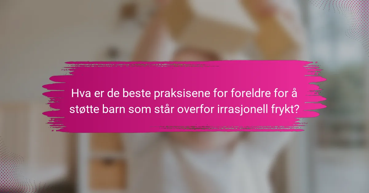 Hva er de beste praksisene for foreldre for å støtte barn som står overfor irrasjonell frykt?