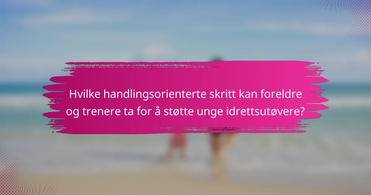 Hvilke handlingsorienterte skritt kan foreldre og trenere ta for å støtte unge idrettsutøvere?