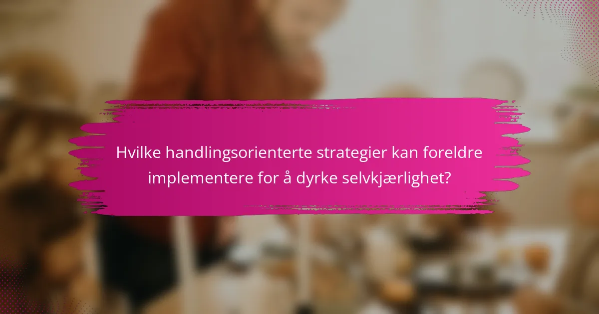 Hvilke handlingsorienterte strategier kan foreldre implementere for å dyrke selvkjærlighet?