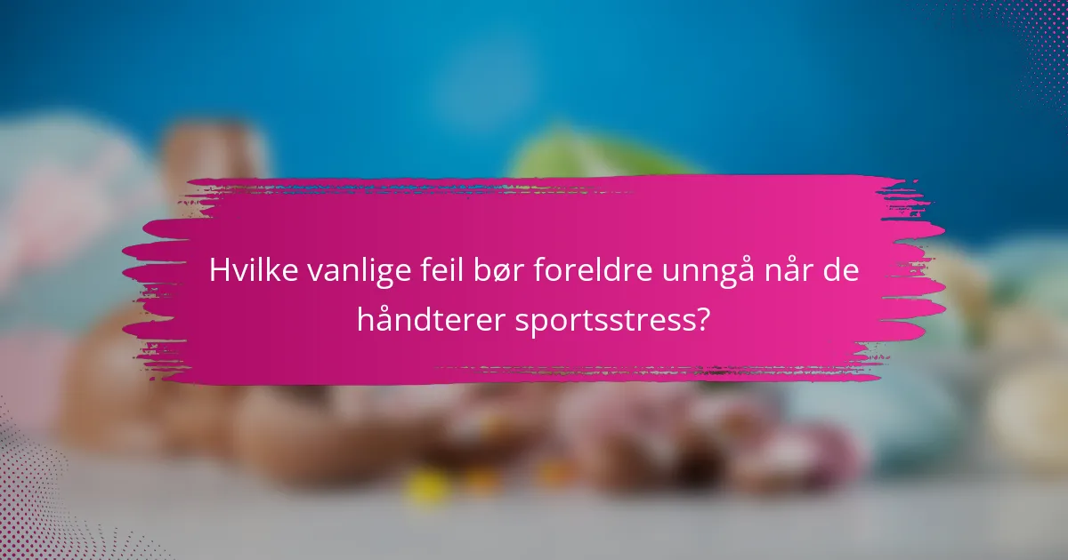Hvilke vanlige feil bør foreldre unngå når de håndterer sportsstress?