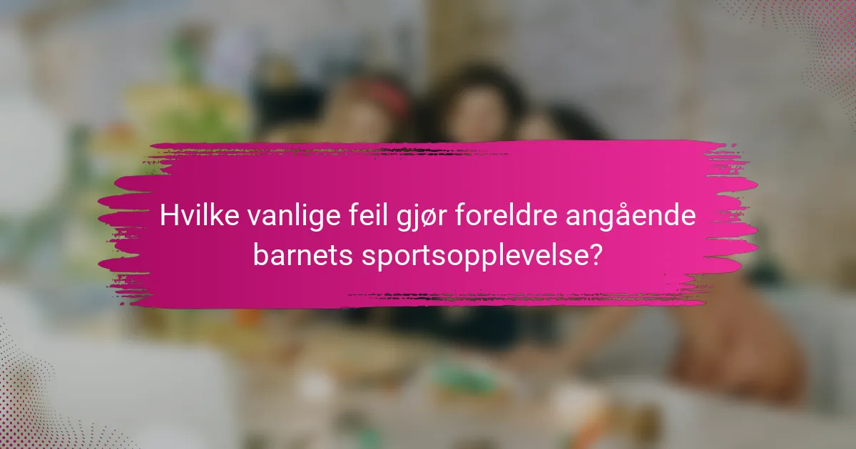Hvilke vanlige feil gjør foreldre angående barnets sportsopplevelse?